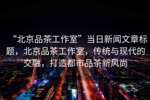 “北京品茶工作室”當(dāng)日新聞文章標(biāo)題，北京品茶工作室，傳統(tǒng)與現(xiàn)代的交融，打造都市品茶新風(fēng)尚