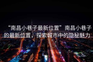 “南昌小巷子最新位置”南昌小巷子的最新位置，探索城市中的隱秘魅力