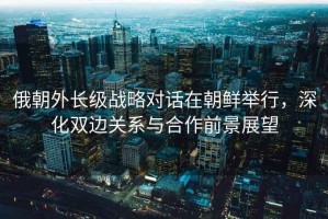 俄朝外長級戰(zhàn)略對話在朝鮮舉行，深化雙邊關(guān)系與合作前景展望