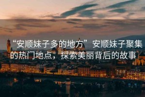 “安順妹子多的地方”安順妹子聚集的熱門地點(diǎn)，探索美麗背后的故事