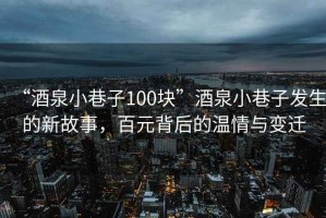 “酒泉小巷子100塊”酒泉小巷子發(fā)生的新故事，百元背后的溫情與變遷