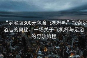 “足浴店300元包含飛機杯嗎”探索足浴店的奧秘，一場關(guān)于飛機杯與足浴的奇妙旅程