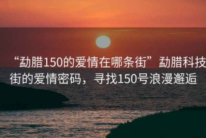 “勐臘150的愛情在哪條街”勐臘科技街的愛情密碼，尋找150號浪漫邂逅
