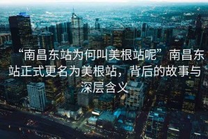 “南昌東站為何叫美根站呢”南昌東站正式更名為美根站，背后的故事與深層含義