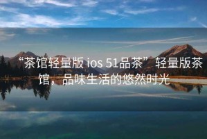 “茶館輕量版 ios 51品茶”輕量版茶館，品味生活的悠然時(shí)光