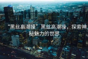 “黑絲高潮操”黑絲高潮操，探索神秘魅力的世界