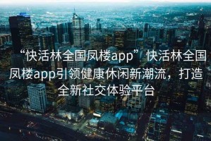 “快活林全國(guó)鳳樓app”快活林全國(guó)鳳樓app引領(lǐng)健康休閑新潮流，打造全新社交體驗(yàn)平臺(tái)