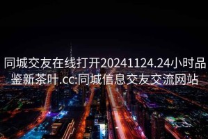 同城交友在線打開20241124.24小時品鑒新茶葉.cc:同城信息交友交流網(wǎng)站