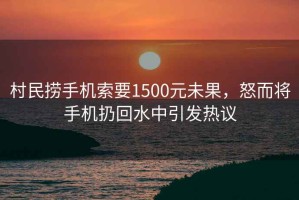 村民撈手機(jī)索要1500元未果，怒而將手機(jī)扔回水中引發(fā)熱議