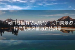 “河口哪里有站大街的”河口美景游，探尋街頭風情與獨特風景