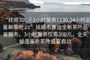 “撫順300元3小時(shí)服務(wù)1130.24小時(shí)品鑒新茶葉.cc”撫順市推出全新茶葉品鑒服務(wù)，3小時(shí)服務(wù)僅需300元，全天候品鑒新茶葉盛宴啟動(dòng)