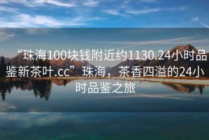 “珠海100塊錢附近約1130.24小時品鑒新茶葉.cc”珠海，茶香四溢的24小時品鑒之旅