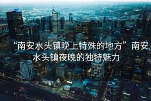 “南安水頭鎮(zhèn)晚上特殊的地方”南安水頭鎮(zhèn)夜晚的獨特魅力