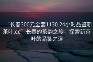 “長春300元全套1130.24小時品鑒新茶葉.cc”長春的茶韻之旅，探索新茶葉的品鑒之道