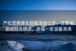 嚴(yán)屹寬攜妻女甜蜜游迪士尼，溫馨畫面被網(wǎng)友偶遇，幸福一家溫馨滿滿
