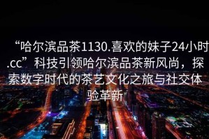 “哈爾濱品茶1130.喜歡的妹子24小時.cc”科技引領哈爾濱品茶新風尚，探索數(shù)字時代的茶藝文化之旅與社交體驗革新