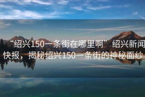 “紹興150一條街在哪里啊”紹興新聞快報(bào)，揭秘紹興150一條街的神秘面紗