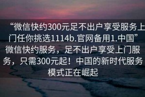 “微信快約300元足不出戶享受服務(wù)上門任你挑選1114b.官網(wǎng)備用1.中國(guó)”微信快約服務(wù)，足不出戶享受上門服務(wù)，只需300元起！中國(guó)的新時(shí)代服務(wù)模式正在崛起
