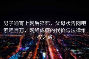 男子通宵上網(wǎng)后猝死，父母狀告網(wǎng)吧索賠百萬，網(wǎng)絡(luò)成癮的代價與法律維權(quán)之路