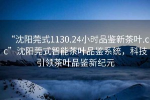 “沈陽莞式1130.24小時品鑒新茶葉.cc”沈陽莞式智能茶葉品鑒系統(tǒng)，科技引領茶葉品鑒新紀元
