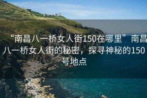 “南昌八一橋女人街150在哪里”南昌八一橋女人街的秘密，探尋神秘的150號地點(diǎn)