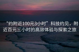 “約附近100元3小時(shí)”科技約見，附近百元三小時(shí)的高效體驗(yàn)與探索之旅