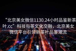 “北京美女微信1130.24小時(shí)品鑒新茶葉.cc”科技與茶文化交融，北京美女微信平臺(tái)引領(lǐng)新茶葉品鑒潮流