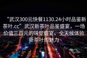 “武漢300元快餐1130.24小時(shí)品鑒新茶葉.cc”武漢新茶葉品鑒盛宴，一場(chǎng)價(jià)值三百元的味覺(jué)盛宴，全天候體驗(yàn)新茶葉的魅力