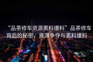 “品茶修車資源黑料爆料”品茶修車背后的秘密，資源爭奪與黑料爆料