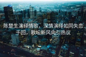 陳楚生演繹情歌，深情演繹如同失戀千回，歌壇新風(fēng)向引熱議
