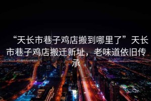 “天長市巷子雞店搬到哪里了”天長市巷子雞店搬遷新址，老味道依舊傳承