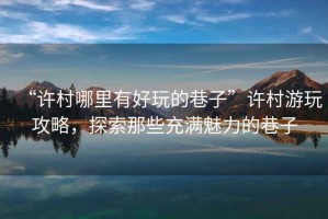 “許村哪里有好玩的巷子”許村游玩攻略，探索那些充滿魅力的巷子
