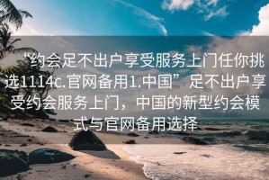 “約會(huì)足不出戶享受服務(wù)上門任你挑選1114c.官網(wǎng)備用1.中國(guó)”足不出戶享受約會(huì)服務(wù)上門，中國(guó)的新型約會(huì)模式與官網(wǎng)備用選擇