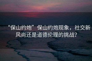 “保山約炮”保山約炮現(xiàn)象，社交新風(fēng)尚還是道德倫理的挑戰(zhàn)？