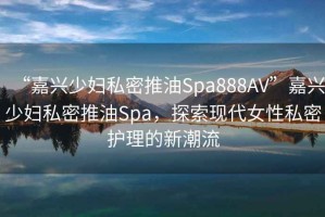 “嘉興少婦私密推油Spa888AV”嘉興少婦私密推油Spa，探索現(xiàn)代女性私密護(hù)理的新潮流