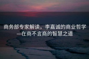 商務(wù)部專家解讀，李嘉誠的商業(yè)哲學(xué)—在商不言商的智慧之道
