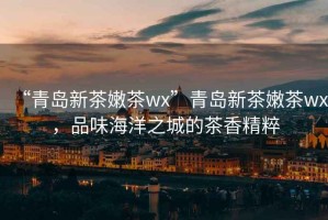 “青島新茶嫩茶wx”青島新茶嫩茶wx，品味海洋之城的茶香精粹