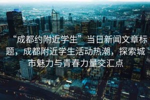 “成都約附近學(xué)生”當(dāng)日新聞文章標(biāo)題，成都附近學(xué)生活動(dòng)熱潮，探索城市魅力與青春力量交匯點(diǎn)