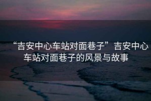 “吉安中心車站對面巷子”吉安中心車站對面巷子的風(fēng)景與故事