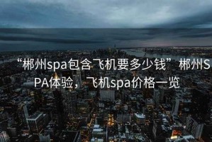 “郴州spa包含飛機(jī)要多少錢(qián)”郴州SPA體驗(yàn)，飛機(jī)spa價(jià)格一覽