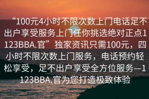 “100元4小時(shí)不限次數(shù)上門電話足不出戶享受服務(wù)上門任你挑選絕對(duì)正點(diǎn)1123BBA.官”獨(dú)家資訊只需100元，四小時(shí)不限次數(shù)上門服務(wù)，電話預(yù)約輕松享受，足不出戶享受全方位服務(wù)—1123BBA.官為您打造極致體驗(yàn)