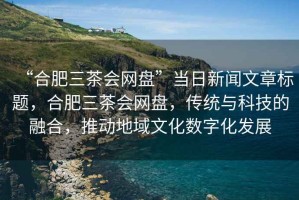 “合肥三茶會網(wǎng)盤”當(dāng)日新聞文章標(biāo)題，合肥三茶會網(wǎng)盤，傳統(tǒng)與科技的融合，推動地域文化數(shù)字化發(fā)展