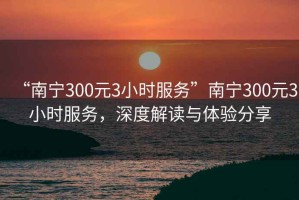“南寧300元3小時服務(wù)”南寧300元3小時服務(wù)，深度解讀與體驗分享
