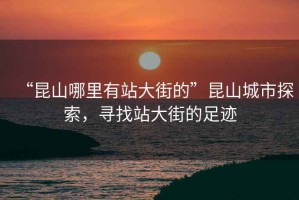 “昆山哪里有站大街的”昆山城市探索，尋找站大街的足跡
