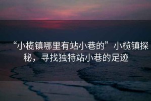 “小欖鎮(zhèn)哪里有站小巷的”小欖鎮(zhèn)探秘，尋找獨(dú)特站小巷的足跡
