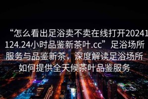 “怎么看出足浴賣不賣在線打開20241124.24小時品鑒新茶葉.cc”足浴場所服務與品鑒新茶，深度解讀足浴場所如何提供全天候茶葉品鑒服務