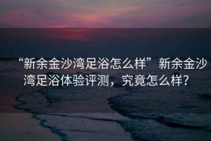 “新余金沙灣足浴怎么樣”新余金沙灣足浴體驗(yàn)評(píng)測(cè)，究竟怎么樣？