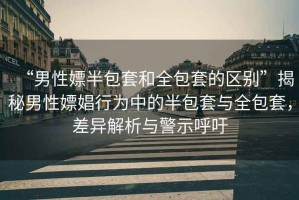 “男性嫖半包套和全包套的區(qū)別”揭秘男性嫖娼行為中的半包套與全包套，差異解析與警示呼吁