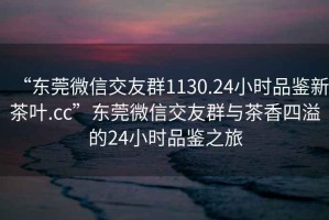 “東莞微信交友群1130.24小時品鑒新茶葉.cc”東莞微信交友群與茶香四溢的24小時品鑒之旅