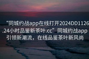 “同城約戰(zhàn)app在線打開(kāi)2024DD1126.24小時(shí)品鑒新茶葉.cc”同城約戰(zhàn)app引領(lǐng)新潮流，在線品鑒茶葉新風(fēng)尚